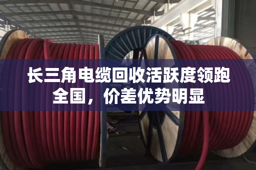 长三角电缆回收活跃度领跑全国,价差优势明显 长三角电缆回收活跃度领跑全国,价差优势明显