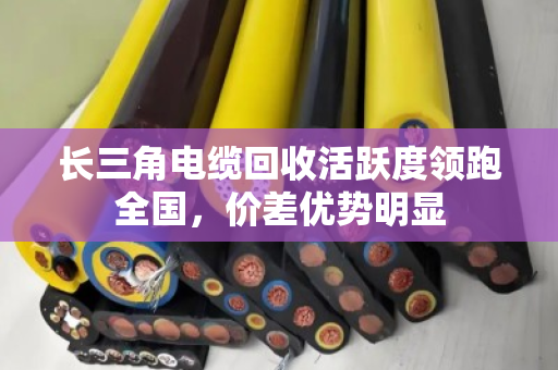 长三角电缆回收活跃度领跑全国,价差优势明显 长三角电缆回收活跃度领跑全国,价差优势明显