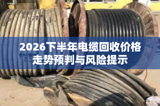 2026下半年电缆回收价格走势预判与风险提示 2026下半年电缆回收价格走势预判与风险提示