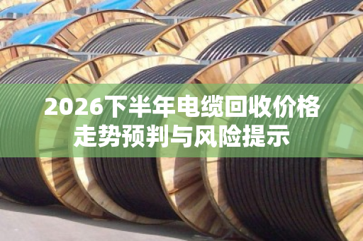 2026下半年电缆回收价格走势预判与风险提示 2026下半年电缆回收价格走势预判与风险提示