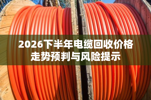 2026下半年电缆回收价格走势预判与风险提示 2026下半年电缆回收价格走势预判与风险提示