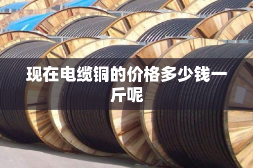现在电缆铜的价格多少钱一斤呢 现在电缆铜的价格多少钱一斤呢