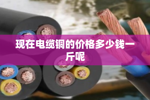 现在电缆铜的价格多少钱一斤呢 现在电缆铜的价格多少钱一斤呢