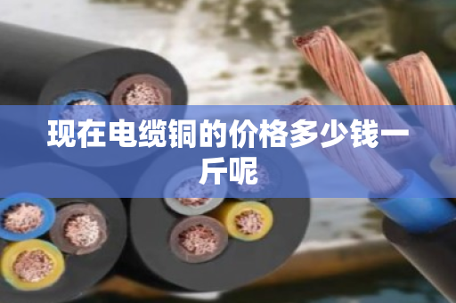 现在电缆铜的价格多少钱一斤呢 现在电缆铜的价格多少钱一斤呢