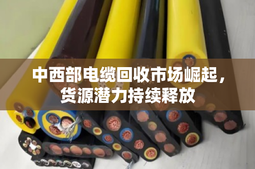 中西部电缆回收市场崛起,货源潜力持续释放 中西部电缆回收市场崛起,货源潜力持续释放