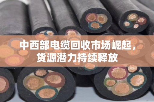 中西部电缆回收市场崛起,货源潜力持续释放 中西部电缆回收市场崛起,货源潜力持续释放