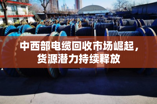 中西部电缆回收市场崛起,货源潜力持续释放 中西部电缆回收市场崛起,货源潜力持续释放