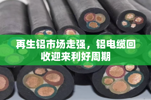 再生铝市场走强,铝电缆回收迎来利好周期 再生铝市场走强,铝电缆回收迎来利好周期