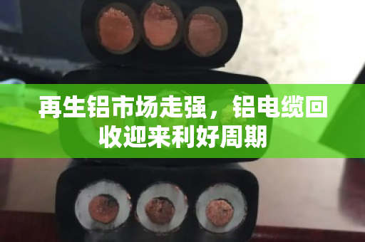 再生铝市场走强,铝电缆回收迎来利好周期 再生铝市场走强,铝电缆回收迎来利好周期