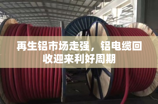 再生铝市场走强,铝电缆回收迎来利好周期 再生铝市场走强,铝电缆回收迎来利好周期