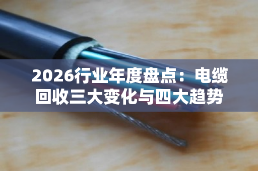 2026行业年度盘点:电缆回收三大变化与四大趋势 2026行业年度盘点:电缆回收三大变化与四大趋势