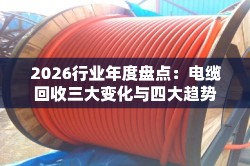 2026行业年度盘点:电缆回收三大变化与四大趋势 2026行业年度盘点:电缆回收三大变化与四大趋势