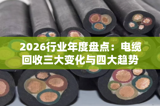 2026行业年度盘点：电缆回收三大变化与四大趋势
