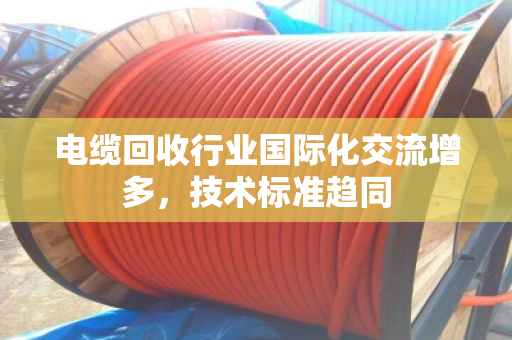 电缆回收行业国际化交流增多,技术标准趋同 电缆回收行业国际化交流增多,技术标准趋同