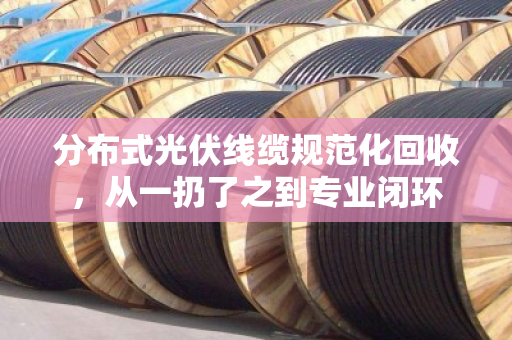 分布式光伏线缆规范化回收，从一扔了之到专业闭环