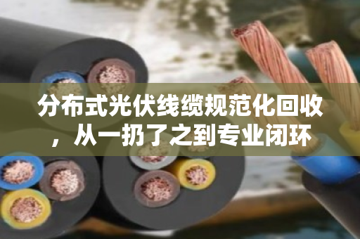分布式光伏线缆规范化回收，从一扔了之到专业闭环