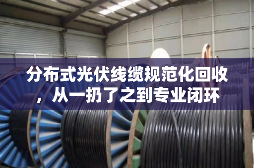 分布式光伏线缆规范化回收，从一扔了之到专业闭环