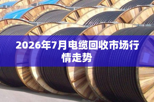 2026年7月电缆回收市场行情走势