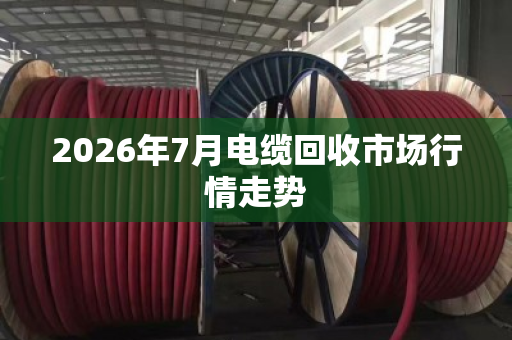 2026年7月电缆回收市场行情走势