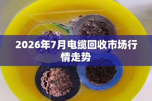 2026年7月电缆回收市场行情走势