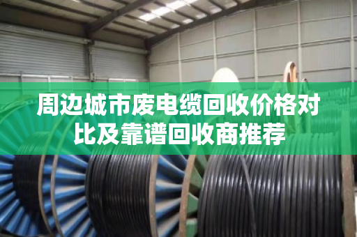 周边城市废电缆回收价格对比及靠谱回收商推荐 周边城市废电缆回收价格对比及靠谱回收商推荐
