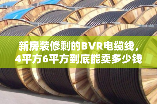新房装修剩的BVR电缆线,4平方6平方到底能卖多少钱一吨?回收师傅说漏了嘴 新房装修剩的BVR电缆线,4平方6平方到底能卖多少钱一吨?回收师傅说漏了嘴