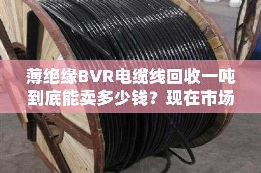 薄绝缘BVR电缆线回收一吨到底能卖多少钱?现在市场啥行情?老手带你摸透底 薄绝缘BVR电缆线回收一吨到底能卖多少钱?现在市场啥行情?老手带你摸透底