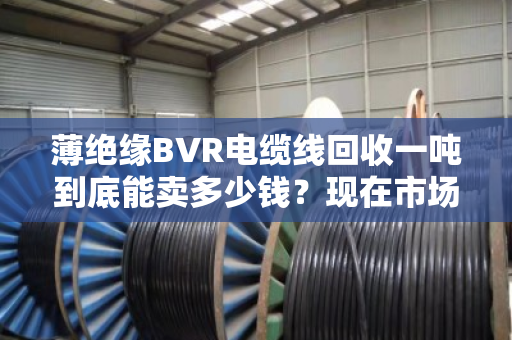 薄绝缘BVR电缆线回收一吨到底能卖多少钱?现在市场啥行情?老手带你摸透底 薄绝缘BVR电缆线回收一吨到底能卖多少钱?现在市场啥行情?老手带你摸透底