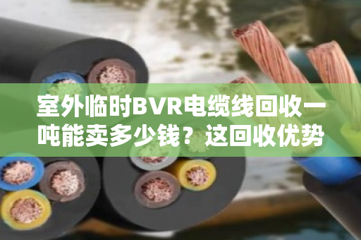 室外临时BVR电缆线回收一吨能卖多少钱？这回收优势你得门儿清