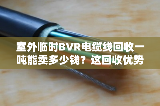 室外临时BVR电缆线回收一吨能卖多少钱？这回收优势你得门儿清