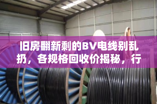 旧房翻新剩的BV电线别乱扔，各规格回收价揭秘，行情到底稳不稳？