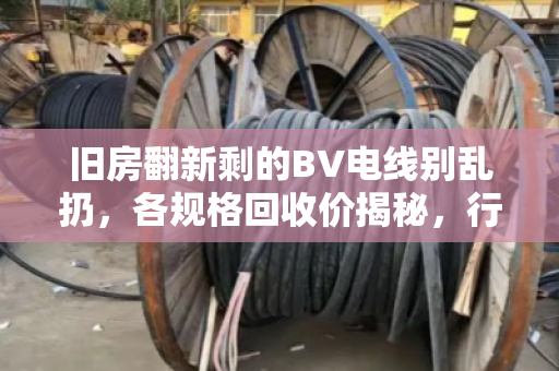 旧房翻新剩的BV电线别乱扔，各规格回收价揭秘，行情到底稳不稳？