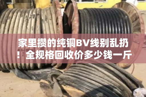 家里攒的纯铜BV线别乱扔！全规格回收价多少钱一斤？今天行情说透透
