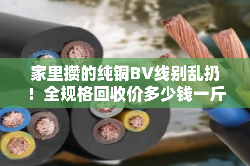 家里攒的纯铜BV线别乱扔！全规格回收价多少钱一斤？今天行情说透透