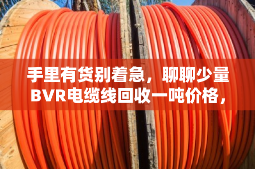 手里有货别着急,聊聊少量BVR电缆线回收一吨价格,市场行情摸个底 手里有货别着急,聊聊少量BVR电缆线回收一吨价格,市场行情摸个底