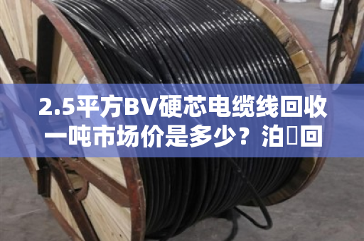 2.5平方BV硬芯电缆线回收一吨市场价是多少?泊祎回收给你算笔明白账 2.5平方BV硬芯电缆线回收一吨市场价是多少?泊祎回收给你算笔明白账