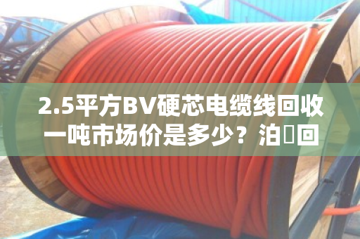 2.5平方BV硬芯电缆线回收一吨市场价是多少?泊祎回收给你算笔明白账 2.5平方BV硬芯电缆线回收一吨市场价是多少?泊祎回收给你算笔明白账