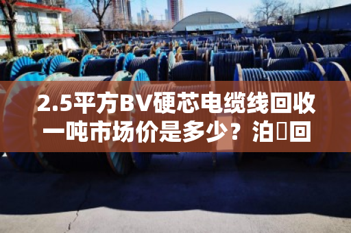 2.5平方BV硬芯电缆线回收一吨市场价是多少？泊祎回收给你算笔明白账