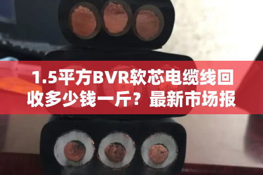 1.5平方BVR软芯电缆线回收多少钱一斤?最新市场报价与避坑指南 1.5平方BVR软芯电缆线回收多少钱一斤?最新市场报价与避坑指南