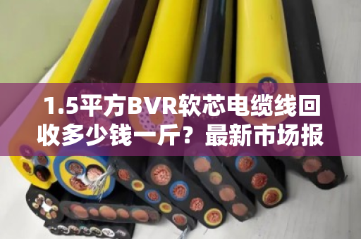 1.5平方BVR软芯电缆线回收多少钱一斤?最新市场报价与避坑指南 1.5平方BVR软芯电缆线回收多少钱一斤?最新市场报价与避坑指南