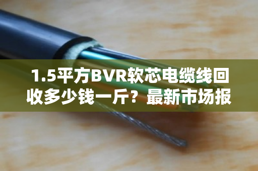 1.5平方BVR软芯电缆线回收多少钱一斤？最新市场报价与避坑指南