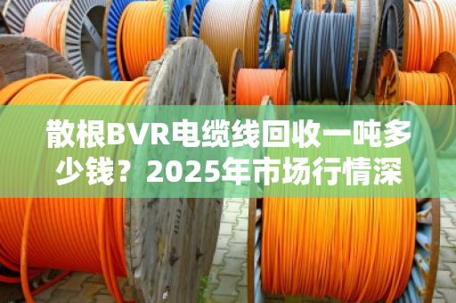 散根BVR电缆线回收一吨多少钱？2025年市场行情深度拆解，别被低价忽悠了