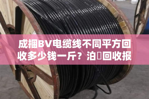 成捆BV电缆线不同平方回收多少钱一斤？泊祎回收报价优势到底大不大？