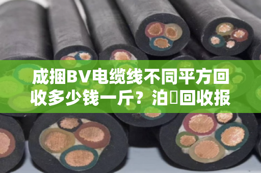 成捆BV电缆线不同平方回收多少钱一斤？泊祎回收报价优势到底大不大？