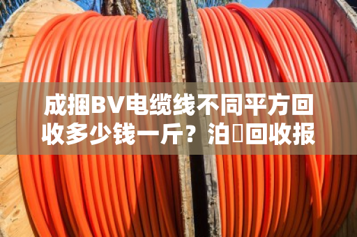 成捆BV电缆线不同平方回收多少钱一斤？泊祎回收报价优势到底大不大？