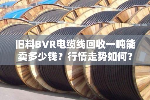 旧料BVR电缆线回收一吨能卖多少钱?行情走势如何?一文给你说透 旧料BVR电缆线回收一吨能卖多少钱?行情走势如何?一文给你说透