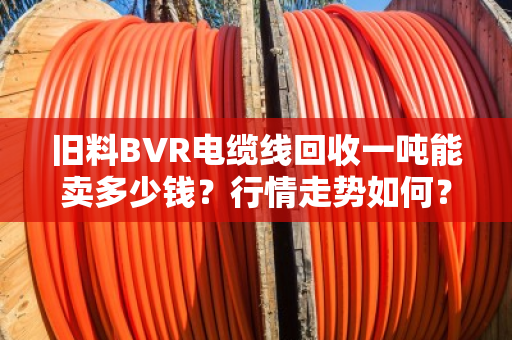 旧料BVR电缆线回收一吨能卖多少钱?行情走势如何?一文给你说透 旧料BVR电缆线回收一吨能卖多少钱?行情走势如何?一文给你说透