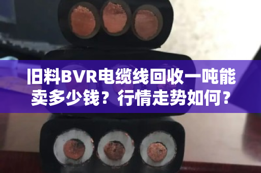 旧料BVR电缆线回收一吨能卖多少钱？行情走势如何？一文给你说透