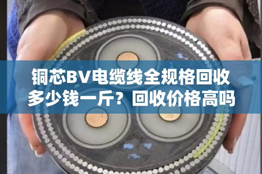 铜芯BV电缆线全规格回收多少钱一斤？回收价格高吗？别急，这篇给你讲透