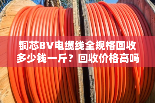 铜芯BV电缆线全规格回收多少钱一斤？回收价格高吗？别急，这篇给你讲透